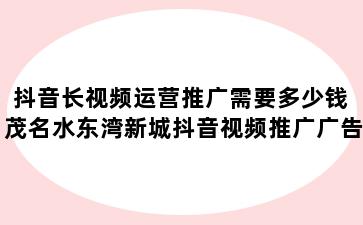 抖音长视频运营推广需要多少钱 茂名水东湾新城抖音视频推广广告价格一般多少